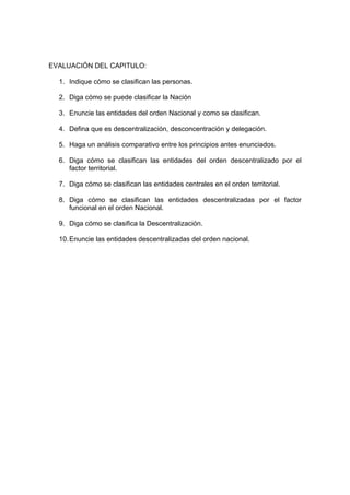 EVALUACIÓN DEL CAPITULO:

  1. Indique cómo se clasifican las personas.

  2. Diga cómo se puede clasificar la Nación

  3. Enuncie las entidades del orden Nacional y como se clasifican.

  4. Defina que es descentralización, desconcentración y delegación.

  5. Haga un análisis comparativo entre los principios antes enunciados.

  6. Diga cómo se clasifican las entidades del orden descentralizado por el
     factor territorial.

  7. Diga cómo se clasifican las entidades centrales en el orden territorial.

  8. Diga cómo se clasifican las entidades descentralizadas por el factor
     funcional en el orden Nacional.

  9. Diga cómo se clasifica la Descentralización.

  10. Enuncie las entidades descentralizadas del orden nacional.
 