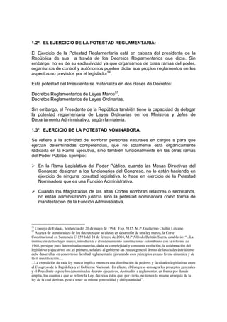 1.2º. EL EJERCICIO DE LA POTESTAD REGLAMENTARIA:

El Ejercicio de la Potestad Reglamentaria está en cabeza del presidente de la
República de sus a través de los Decretos Reglamentarios que dicte. Sin
embargo, no es de su exclusividad ya que organismos de otras ramas del poder,
organismos de control y autónomos pueden dictar sus propios reglamentos en los
aspectos no previstos por el legislador56.

Esta potestad del Presidente se materializa en dos clases de Decretos:

Decretos Reglamentarios de Leyes Marco57.
Decretos Reglamentarios de Leyes Ordinarias.

Sin embargo, el Presidente de la República también tiene la capacidad de delegar
la potestad reglamentaria de Leyes Ordinarias en los Ministros y Jefes de
Departamento Administrativo, según la materia.

1.3º. EJERCICIO DE LA POTESTAD NOMINADORA.

Se refiere a la actividad de nombrar personas naturales en cargos s para que
ejerzan determinadas competencias, que no solamente está orgánicamente
radicada en la Rama Ejecutiva, sino también funcionalmente en las otras ramas
del Poder Público. Ejemplo:

     En la Rama Legislativa del Poder Público, cuando las Mesas Directivas del
     Congreso designan a los funcionarios del Congreso, no lo están haciendo en
     ejercicio de ninguna potestad legislativa, lo hace en ejercicio de la Potestad
     Nominadora que es una Función Administrativa.

     Cuando los Magistrados de las altas Cortes nombran relatores o secretarios,
     no están administrando justicia sino la potestad nominadora como forma de
     manifestación de la Función Administrativa.




56
   Consejo de Estado, Sentencia del 20 de mayo de 1994. Exp. 5185. M.P. Guillermo Chahín Lizcano
57
   A cerca de la naturaleza de los decretos que se dictan en desarrollo de una ley marco, la Corte
Constitucional en Sentencia C-159 bdel 24 de febrero de 2004, M.P Alfredo Beltrán Sierra, estableció: “...La
institución de las leyes marco, introducida e el ordenamiento constitucional colombiano con la reforma de
1968, persigue para determinadas materias, dada su complejidad y constante evolución, la colaboración del
legislativo y ejecutivo, así: el primero, señalará al gobierno las pautas general dentro de las cuales éste último
debe desarrollar en concreto su facultad reglamentaria ejecutando esos principios en una forma dinámica y de
fácil modificación.....
...La expedición de toda ley marco implica entonces una distribución de poderes y facultades legislativas entre
el Congreso de la República y el Gobierno Nacional. En efecto, el Congreso consagra los preceptos generales
y el Presidente expide los denominados decreto ejecutivos, destinados a reglamentar, en forma por demás
amplia, los asuntos a que se refiere la Ley, decretos éstos que, por cierto, no tienen la misma jerarquía de la
ley de la cual derivan, pese a tener su misma generalidad y obligatoriedad”.
 
