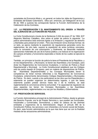 sociedades de Economía Mixta y, en general, en todos los Jefes de Organismos y
Entidades del Estado Colombiano. Ellos son, entonces, por Delegación de la Ley
80 de 1993 a quienes les corresponde Ejercer la Función Administrativa de la
Celebración de los Contratos.

1.5º. LA PRESERVACIÓN Y EL MANTENIMIENTO DEL ORDEN A TRAVÉS
DEL EJERCICIO DE LA FUNCIÓN DE POLICÍA.

La Corte Constitucional a través de la Sentencia C-024 de enero 27 de 1994, M.P
Alejandro Martínez Caballero, dice sobre el poder de policía lo siguiente: “La
policía administrativa está entonces ligada a la limitación y regulación de derecho
y libertades para preservar el orden. Pero esa limitación toma diversas formas: de
un lado, se ejerce mediante la expedición de regulaciones generales como los
reglamentos; de otro lado, supone la expedición de actos jurídicos concretos,
como la concesión de una autorización; y finalmente, se desarrolla mediante
operaciones materiales de uso de la fuerza pública y se traduce en la organización
de cuerpos armados y funcionarios especiales a través de los cuales se ejecuta la
función.”

También, en principio la función de policía la tiene el Presidente de la República, y
en los Departamentos y Municipios, la tienen las Asambleas y los Consejos, para
dictar los Reglamentos de Convivencia Ciudadana, ó normas de Policía a Nivel
Departamental y Municipal. La Corte Constitucional estableció que los Códigos
solo los podía expedir el Congreso, pero en materia de disposiciones de Policía,
las     Asambleas Departamentales y los Consejos Municipales tienen la
competencia de dictar normas referentes a los Reglamentos de Convivencia
Ciudadana, anteriormente denominados Códigos Departamentales y Municipales
de Policía. Es decir, cuando a los particulares se les dice que los Espectáculos s
solamente se pueden organizar en determinados lugares, o que los bares
solamente pueden prestar servicio hasta las 3 de la mañana, se está
reglamentando la convivencia entre la comunidad. Y la capacidad de regulación de
esos aspectos los tienen los Consejos Municipales y las Asambleas
Departamentales, reglamentados a su vez por los Alcaldes y Gobernadores

1.6º. PRESTACIÓN DE SERVICIOS.

La Función Administrativa principal de la Administración Pública, desde la génesis
del Derecho Francés, era la de Prestar Servicios s, que pueden ser funcionales,
Industriales y Comerciales, Domiciliarios, y están en cabeza de las distintas
entidades y organismos de la Administración. Según el artículo 365 de la
Constitución Política, los servicios s son inherentes a la función social del Estado.
Es decir, esta función administrativa es la que mas tiene que ver con la finalidad
mediata de las actuaciones administrativas.
 
