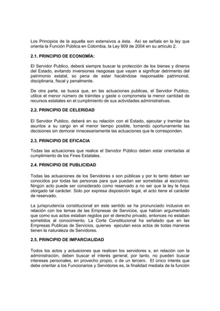 Los Principios de la aquella son extensivos a ésta. Así se señala en la ley que
orienta la Función Pública en Colombia, la Ley 909 de 2004 en su artículo 2.

2.1. PRINCIPIO DE ECONOMÍA:

El Servidor Publico, deberá siempre buscar la protección de los bienes y dineros
del Estado, evitando inversiones riesgosas que vayan a significar detrimento del
patrimonio estatal, so pena de estar haciéndose responsable patrimonial,
disciplinaria, fiscal y penalmente.

De otra parte, se busca que, en las actuaciones publicas, el Servidor Publico,
utilice el menor número de trámites y gaste o comprometa la menor cantidad de
recursos estatales en el cumplimiento de sus actividades administrativas.

2.2. PRINCIPIO DE CELERIDAD

El Servidor Publico, deberá en su relación con el Estado, ejecutar y tramitar los
asuntos a su cargo en el menor tiempo posible, tomando oportunamente las
decisiones sin demorar innecesariamente las actuaciones que le corresponden.

2.3. PRINCIPIO DE EFICACIA

Todas las actuaciones que realice el Servidor Público deben estar orientadas al
cumplimiento de los Fines Estatales.

2.4. PRINCIPIO DE PUBLICIDAD

Todas las actuaciones de los Servidores s son públicas y por lo tanto deben ser
conocidos por todas las personas para que puedan ser sometidas al escrutinio.
Ningún acto puede ser considerado como reservado a no ser que la ley le haya
otorgado tal carácter. Solo por expresa disposición legal, el acto tiene el carácter
de reservado.

La jurisprudencia constitucional en este sentido se ha pronunciado inclusive en
relación con los temas de las Empresas de Servicios, que habían argumentado
que como sus actos estaban regidos por el derecho privado, entonces no estaban
sometidos al conocimiento. La Corte Constitucional ha señalado que en las
Empresas Publicas de Servicios, quienes ejecutan esos actos de todas maneras
tienen la naturaleza de Servidores.

2.5. PRINCIPIO DE IMPARCIALIDAD

Todos los actos y actuaciones que realicen los servidores s, en relación con la
administración, deben buscar el interés general, por tanto, no pueden buscar
intereses personales, en provecho propio, o de un tercero. El único interés que
debe orientar a los Funcionarios y Servidores es, la finalidad mediata de la función
 