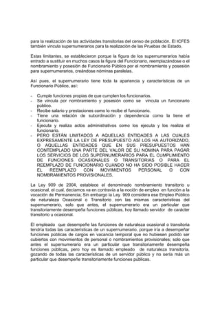 para la realización de las actividades transitorias del censo de población. El ICFES
también vincula supernumerarios para la realización de las Pruebas de Estado.

Estas limitantes, se establecieron porque la figura de los supernumerarios había
entrado a sustituir en muchos casos la figura del Funcionario, reemplazándose o el
nombramiento y posesión de Funcionario Público por el nombramiento y posesión
para supernumerarios, creándose nóminas paralelas.

Así pues, el supernumerario tiene toda la apariencia y características de un
Funcionario Público, así:

-   Cumple funciones propias de que cumplen los funcionarios.
-   Se vincula por nombramiento y posesión como se vincula un funcionario
    público.
-   Recibe salario y prestaciones como lo recibe el funcionario.
-   Tiene una relación de subordinación y dependencia como la tiene el
    funcionario.
-   Ejecuta y realiza actos administrativos como los ejecuta y los realiza el
    funcionario.
-   PERO ESTÁN LIMITADOS A AQUELLAS ENTIDADES A LAS CUALES
    EXPRESAMENTE LA LEY DE PRESUPUESTO ASÍ LOS HA AUTORIZADO,
    O AQUELLAS ENTIDADES QUE EN SUS PRESUPUESTOS HAN
    CONTEMPLADO UNA PARTE DEL VALOR DE SU NOMINA PARA PAGAR
    LOS SERVICIOS DE LOS SUPERNUMERARIOS PARA EL CUMPLIMIENTO
    DE FUNCIONES OCASIONALES O TRANSITORIAS O PARA EL
    REEMPLAZO DE FUNCIONARIO CUANDO NO HA SIDO POSIBLE HACER
    EL     REEMPLAZO        CON     MOVIMIENTOS          PERSONAL O      CON
    NOMBRAMIENTOS PROVISIONALES.

La Ley 909 de 2004, establece el denominado nombramiento transitorio u
ocasional, el cual, decíamos va en contravía a la noción de empleo en función a la
vocación de Permanencia; Sin embargo la Ley 909 considera ese Empleo Público
de naturaleza Ocasional o Transitorio con las mismas características del
supernumerario, solo que antes, el supernumerario era un particular que
transitoriamente desempeña funciones públicas, hoy llamado servidor de carácter
transitorio u ocasional.

El empleado que desempeñe las funciones de naturaleza ocasional o transitoria
tendría todas las características de un supernumerario, porque iría a desempeñar
funciones públicas de cargos en vacancia temporal que no hubiesen podido ser
cubiertos con movimientos de personal o nombramientos provisionales; solo que
antes el supernumerario era un particular que transitoriamente desempeña
funciones públicas, pero hoy es llamado empleado de naturaleza transitoria,
gozando de todas las características de un servidor público y no sería más un
particular que desempeñe transitoriamente funciones públicas.
 