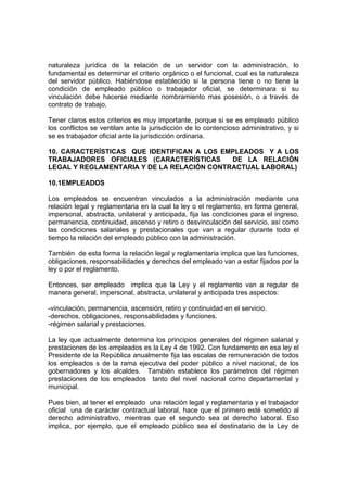 naturaleza jurídica de la relación de un servidor con la administración, lo
fundamental es determinar el criterio orgánico o el funcional, cual es la naturaleza
del servidor público. Habiéndose establecido si la persona tiene o no tiene la
condición de empleado público o trabajador oficial, se determinara si su
vinculación debe hacerse mediante nombramiento mas posesión, o a través de
contrato de trabajo.

Tener claros estos criterios es muy importante, porque si se es empleado público
los conflictos se ventilan ante la jurisdicción de lo contencioso administrativo, y si
se es trabajador oficial ante la jurisdicción ordinaria.

10. CARACTERÍSTICAS QUE IDENTIFICAN A LOS EMPLEADOS Y A LOS
TRABAJADORES OFICIALES (CARACTERÍSTICAS     DE LA RELACIÓN
LEGAL Y REGLAMENTARIA Y DE LA RELACIÓN CONTRACTUAL LABORAL)

10.1EMPLEADOS

Los empleados se encuentran vinculados a la administración mediante una
relación legal y reglamentaria en la cual la ley o el reglamento, en forma general,
impersonal, abstracta, unilateral y anticipada, fija las condiciones para el ingreso,
permanencia, continuidad, ascenso y retiro o desvinculación del servicio, así como
las condiciones salariales y prestacionales que van a regular durante todo el
tiempo la relación del empleado público con la administración.

También de esta forma la relación legal y reglamentaria implica que las funciones,
obligaciones, responsabilidades y derechos del empleado van a estar fijados por la
ley o por el reglamento.

Entonces, ser empleado implica que la Ley y el reglamento van a regular de
manera general, impersonal, abstracta, unilateral y anticipada tres aspectos:

-vinculación, permanencia, ascensión, retiro y continuidad en el servicio.
-derechos, obligaciones, responsabilidades y funciones.
-régimen salarial y prestaciones.

La ley que actualmente determina los principios generales del régimen salarial y
prestaciones de los empleados es la Ley 4 de 1992. Con fundamento en esa ley el
Presidente de la República anualmente fija las escalas de remuneración de todos
los empleados s de la rama ejecutiva del poder público a nivel nacional, de los
gobernadores y los alcaldes. También establece los parámetros del régimen
prestaciones de los empleados tanto del nivel nacional como departamental y
municipal.

Pues bien, al tener el empleado una relación legal y reglamentaria y el trabajador
oficial una de carácter contractual laboral, hace que el primero esté sometido al
derecho administrativo, mientras que el segundo sea al derecho laboral. Eso
implica, por ejemplo, que el empleado público sea el destinatario de la Ley de
 