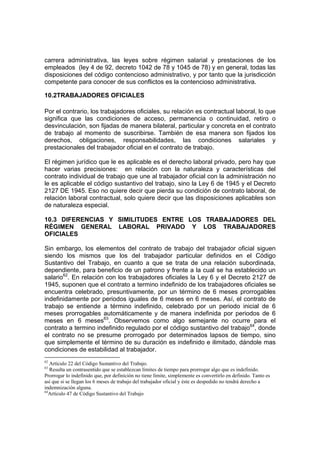 carrera administrativa, las leyes sobre régimen salarial y prestaciones de los
empleados (ley 4 de 92, decreto 1042 de 78 y 1045 de 78) y en general, todas las
disposiciones del código contencioso administrativo, y por tanto que la jurisdicción
competente para conocer de sus conflictos es la contencioso administrativa.

10.2TRABAJADORES OFICIALES

Por el contrario, los trabajadores oficiales, su relación es contractual laboral, lo que
significa que las condiciones de acceso, permanencia o continuidad, retiro o
desvinculación, son fijadas de manera bilateral, particular y concreta en el contrato
de trabajo al momento de suscribirse. También de esa manera son fijados los
derechos, obligaciones, responsabilidades, las condiciones salariales y
prestacionales del trabajador oficial en el contrato de trabajo.

El régimen jurídico que le es aplicable es el derecho laboral privado, pero hay que
hacer varias precisiones: en relación con la naturaleza y características del
contrato individual de trabajo que une al trabajador oficial con la administración no
le es aplicable el código sustantivo del trabajo, sino la Ley 6 de 1945 y el Decreto
2127 DE 1945. Eso no quiere decir que pierda su condición de contrato laboral, de
relación laboral contractual, solo quiere decir que las disposiciones aplicables son
de naturaleza especial.

10.3 DIFERENCIAS Y SIMILITUDES ENTRE LOS TRABAJADORES DEL
RÉGIMEN GENERAL LABORAL PRIVADO Y LOS TRABAJADORES
OFICIALES

Sin embargo, los elementos del contrato de trabajo del trabajador oficial siguen
siendo los mismos que los del trabajador particular definidos en el Código
Sustantivo del Trabajo, en cuanto a que se trata de una relación subordinada,
dependiente, para beneficio de un patrono y frente a la cual se ha establecido un
salario62. En relación con los trabajadores oficiales la Ley 6 y el Decreto 2127 de
1945, suponen que el contrato a termino indefinido de los trabajadores oficiales se
encuentra celebrado, presuntivamente, por un término de 6 meses prorrogables
indefinidamente por periodos iguales de 6 meses en 6 meses. Así, el contrato de
trabajo se entiende a término indefinido, celebrado por un periodo inicial de 6
meses prorrogables automáticamente y de manera indefinida por periodos de 6
meses en 6 meses63. Observemos como algo semejante no ocurre para el
contrato a termino indefinido regulado por el código sustantivo del trabajo64, donde
el contrato no se presume prorrogado por determinados lapsos de tiempo, sino
que simplemente el término de su duración es indefinido e ilimitado, dándole mas
condiciones de estabilidad al trabajador.
62
   Artículo 22 del Código Sustantivo del Trabajo.
63
   Resulta un contrasentido que se establezcan límites de tiempo para prorrogar algo que es indefinido.
Prorrogar lo indefinido que, por definición no tiene límite, simplemente es convertirlo en definido. Tanto es
así que si se llegan los 6 meses de trabajo del trabajador oficial y éste es despedido no tendrá derecho a
indemnización alguna.
64
  Artículo 47 de Código Sustantivo del Trabajo
 