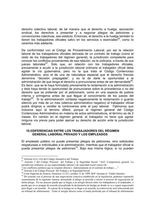 derecho colectivo laboral, de tal manera que el derecho a huelga, asociación
sindical, los derechos a presentar y a negociar pliegos de peticiones y
convenciones colectivas, ese estatuto. Entonces, el derecho a la huelga también lo
tienen los trabajadores oficiales salvo en los servicios s esenciales66, como lo
veremos más adelante.

De conformidad con el Código de Procedimiento Laboral, por ser la relación
laboral de los trabajadores oficiales derivada de un contrato de trabajo (como el
resto de los trabajadores del régimen general), la jurisdicción competente para
conocer los conflictos provenientes de esa relación, es la ordinaria, a través de sus
jueces laborales67. Solo que, en relación con los trabajadores oficiales,
previamente a acudir a la jurisdicción laboral ordinaria el trabajador oficial debe
agotar la vía gubernativa, pero no la que trata el Código Contencioso
Administrativo, sino el de una de naturaleza especial que el derecho francés
denomina “decisión prepagable”, y es la de darle la oportunidad a la
administración de que tenga el derecho a pronunciarse antes de ser demandada68.
Es decir, que se le haya formulado previamente la reclamación a la administración
y ésta haya tenido la oportunidad de pronunciarse sobre la procedencia o no del
derecho que se pretende por el peticionario, como en una especia de justicia
interna y primigenia antes de que llegue al conocimiento de los jueces del
trabajo69. Si la administración contesta negativamente la reclamación o guarda
silencio por más de un mes (silencio administrativo negativo) el trabajador oficial
podrá dirigirse a ventilar la controversia ante el juez laboral. Fijémonos que
inclusive aquí el término difiere, porque el régimen general del Código
Contencioso Administrativo en materia de actos administrativos, el término es de 2
meses. En cambio en el régimen general, el trabajador no tiene que agotar
ninguna vía previa para poder ejercer su derecho de acción ante la jurisdicción
laboral.

     10.5 DIFERENCIAS ENTRE LOS TRABAJADORES DEL RÉGIMEN
          GENERAL LABORAL PRIVADO Y LOS EMPLEADOS

El empleado público no puede presentar pliegos de peticiones, sino solicitudes
respetuosas e individuales a la administración, mientras que el trabajador oficial si
puede presentar pliegos de peticiones70. Bajo esa misma lógica, si no pueden


66
   Artículo 414 y 416 del Código Sustantivo del Trabajo
67
   Artículo 2 del Código Procesal del Trabajo y la Seguridad Social: “Art2. Competencia general. La
jurisdicción ordinaria, en sus especialidades laboral y de seguridad social conoce de:
1.los conflictos jurídicos que se originen directa o indirectamente en el contrato de trabajo......”
68
   Artículo 6 de Código Procesal del Trabajo y la Seguridad Social.
69
   Corte Suprema de Justicia, Sentencia 12.221, octubre 13 de 1999, M.P. Germán G. Valdés Sánchez.
70
   De acuerdo con el proceso de una negociación colectiva establecido en la legislación, podemos exponerlo
someramente de la siguiente manera: presentado el pliego se procede a iniciar el proceso de negociación de
dicho pliego. En ese proceso puede que se llegue a un arreglo directo entre los trabajadores y el empleador, o
puede que no se pongan de acuerdo procediendo la declaratoria de huelga en donde se va a seguir negociando
para llegar a un acuerdo. Si a pesar de la huelga no se llega a un acuerdo, la controversia será solucionada por
un tribunal de arbitramento. Tanto el arreglo directo como el laudo proferido por el tribunal de arbitramento
 