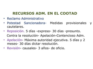 RECURSOS ADM. EN EL COOTAD 
• Reclamo Administrativo 
• Potestad Sancionadora- Medidas provisionales y 
cautelares. 
• Reposición. 5 días -expreso- 30 días -presunto. 
Contra la resolución- Apelación-Contencioso Adm. 
• Apelación- Máxima autoridad ejecutiva. 5 días y 2 
meses- 30 días dictar resolución. 
• Revisión- causales- 3 años- de oficio. 
 