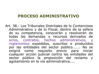 PROCESO ADMINISTRATIVO 
Art. 38.- Los Tribunales Distritales de lo Contencioso 
Administrativo y de lo Fiscal, dentro de la esfera 
de su competencia, conocerán y resolverán de 
todas las demandas y recursos derivados de 
actos, contratos, hechos administrativos, y 
reglamentos expedidos, suscritos o producidos 
por las entidades del sector público…….. No se 
exigirá como requisito previo para iniciar 
cualquier acción judicial contra las entidades del 
sector público la proposición del reclamo y 
agotamiento en la vía administrativa….. 
 