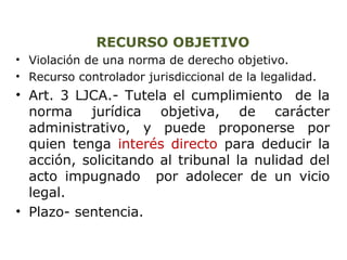 RECURSO OBJETIVO 
• Violación de una norma de derecho objetivo. 
• Recurso controlador jurisdiccional de la legalidad. 
• Art. 3 LJCA.- Tutela el cumplimiento de la 
norma jurídica objetiva, de carácter 
administrativo, y puede proponerse por 
quien tenga interés directo para deducir la 
acción, solicitando al tribunal la nulidad del 
acto impugnado por adolecer de un vicio 
legal. 
• Plazo- sentencia. 
 
