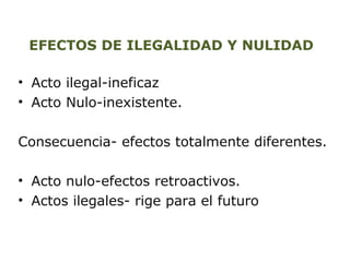 EFECTOS DE ILEGALIDAD Y NULIDAD 
• Acto ilegal-ineficaz 
• Acto Nulo-inexistente. 
Consecuencia- efectos totalmente diferentes. 
• Acto nulo-efectos retroactivos. 
• Actos ilegales- rige para el futuro 
 