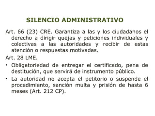 SILENCIO ADMINISTRATIVO 
Art. 66 (23) CRE. Garantiza a las y los ciudadanos el 
derecho a dirigir quejas y peticiones individuales y 
colectivas a las autoridades y recibir de estas 
atención o respuestas motivadas. 
Art. 28 LME. 
• Obligatoriedad de entregar el certificado, pena de 
destitución, que servirá de instrumento público. 
• La autoridad no acepta el petitorio o suspende el 
procedimiento, sanción multa y prisión de hasta 6 
meses (Art. 212 CP). 
 