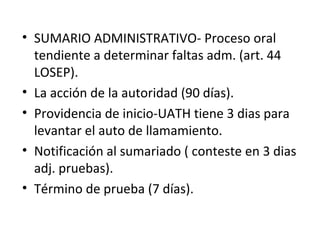 • SUMARIO ADMINISTRATIVO- Proceso oral 
tendiente a determinar faltas adm. (art. 44 
LOSEP). 
• La acción de la autoridad (90 días). 
• Providencia de inicio-UATH tiene 3 dias para 
levantar el auto de llamamiento. 
• Notificación al sumariado ( conteste en 3 dias 
adj. pruebas). 
• Término de prueba (7 días). 
 