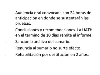 . Audiencia oral convocada con 24 horas de 
anticipación en donde se sustentarán las 
pruebas. 
. Conclusiones y recomendaciones. La UATH 
en el término de 10 días remite el informe. 
. Sanción o archivo del sumario. 
. Renuncia al sumario no surte efecto. 
. Rehabilitación por destitución en 2 años. 
 