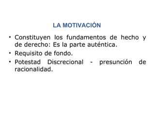 LA MOTIVACIÓN 
• Constituyen los fundamentos de hecho y 
de derecho: Es la parte auténtica. 
• Requisito de fondo. 
• Potestad Discrecional - presunción de 
racionalidad. 
 