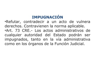IMPUGNACIÓN 
•Refutar, contradecir a un acto de vulnera 
derechos. Contravienen la norma aplicable. 
•Art. 73 CRE.- Los actos administrativos de 
cualquier autoridad del Estado podrán ser 
impugnados, tanto en la vía administrativa 
como en los órganos de la Función Judicial. 
 