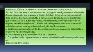 ACREDITACIÓN DE CANDIDATO POR DECLARACIÓN DEVACANCIA
En caso de no haberse presentado recurso impugnatorio alguno contra el acuerdo
de concejo que declara la vacancia dentro del plazo de ley, el concejo municipal
debe solicitar directamente al JNE la convocatoria del candidato no proclamado
que reemplazará a la autoridad vacada. Para tal efecto, en cumplimiento de lo
dispuesto en el ítem 09.80 delTUPA del JNE debe presentarse la documentación
señalada en el numeral 15, así como los siguientes documentos:
a) Certificación de que el acuerdo de concejo que declaró la vacancia del alcalde o
regidor no ha sido impugnado.
b) Documentos que acrediten la causal de la vacancia.
c) Comprobante del pago de la tasa por convocatoria de candidato no proclamado,
por
declaratoria de vacancia
 