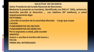 SOLICITUD DEVACANCIA
Señor Presidente del Jurado Nacional de Elecciones:
Mediante la presente yo (nombre), identificado con DNI (n° DNI), señalando
domicilio (escribir la dirección) , con telefono (N° telefono), a usted
respetuosamente digo:
PETITORIO:
1.Escribir el nombre de la autoridad afectada - Cargo que ocupa
CAUSAL
FUNDAMENTOS DE HECHOS
FUNDAMENTOS DE DERECHO
Por lo expuesto a usted, pido acceder
ANEXOS:
Anexo 1: escriba el nombre del anexo 1
FECHA
FIRMA DEL INTERESADO
 