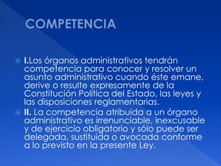  I.Los órganos administrativos tendrán
competencia para conocer y resolver un
asunto administrativo cuando éste emane,
derive o resulte expresamente de la
Constitución Política del Estado, las leyes y
las disposiciones reglamentarias.
 II. La competencia atribuida a un órgano
administrativo es irrenunciable, inexcusable
y de ejercicio obligatorio y sólo puede ser
delegada, sustituida o avocada conforme
a lo previsto en la presente Ley.
 