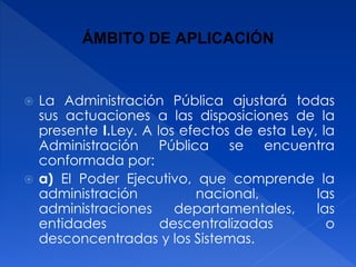 ÁMBITO DE APLICACIÓN
 La Administración Pública ajustará todas
sus actuaciones a las disposiciones de la
presente I.Ley. A los efectos de esta Ley, la
Administración Pública se encuentra
conformada por:
 a) El Poder Ejecutivo, que comprende la
administración nacional, las
administraciones departamentales, las
entidades descentralizadas o
desconcentradas y los Sistemas.
 