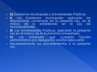  b) Gobiernos Municipales y Universidades Públicas.
 II. Los Gobiernos Municipales aplicarán las
disposiciones contenidas en la presente Ley, en el
marco de lo establecido en la Ley de
Municipalidades.
 III. Las Universidades Públicas, aplicarán la presente
Ley en el marco de la Autonomía Universitaria.
 IV. Las entidades que cumplan función
administrativa por delegación estatal adecuarán
 Necesariamente sus procedimientos a la presente
Ley
 
