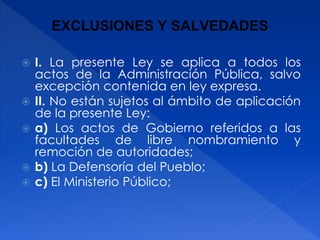 EXCLUSIONES Y SALVEDADES
 I. La presente Ley se aplica a todos los
actos de la Administración Pública, salvo
excepción contenida en ley expresa.
 II. No están sujetos al ámbito de aplicación
de la presente Ley:
 a) Los actos de Gobierno referidos a las
facultades de libre nombramiento y
remoción de autoridades;
 b) La Defensoría del Pueblo;
 c) El Ministerio Público;
 