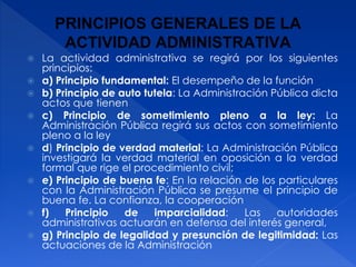 PRINCIPIOS GENERALES DE LA
ACTIVIDAD ADMINISTRATIVA
 La actividad administrativa se regirá por los siguientes
principios:
 a) Principio fundamental: El desempeño de la función
 b) Principio de auto tutela: La Administración Pública dicta
actos que tienen
 c) Principio de sometimiento pleno a la ley: La
Administración Pública regirá sus actos con sometimiento
pleno a la ley
 d) Principio de verdad material: La Administración Pública
investigará la verdad material en oposición a la verdad
formal que rige el procedimiento civil;
 e) Principio de buena fe: En la relación de los particulares
con la Administración Pública se presume el principio de
buena fe. La confianza, la cooperación
 f) Principio de imparcialidad: Las autoridades
administrativas actuarán en defensa del interés general,
 g) Principio de legalidad y presunción de legitimidad: Las
actuaciones de la Administración
 