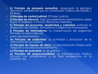  h) Principio de jerarquía normativa: observarán la jerarquía
normativa establecida por la Constitución Política del Estado y
las leyes;
 i) Principio de control judicial: El Poder Judicial
 j) Principio de eficacia: Todo procedimiento administrativo debe
lograr su finalidad, evitando dilaciones indebidas;
 k) Principio de economía, simplicidad y celeridad: evitando la
realización de trámites, formalismos o diligencias innecesarias;
 l) Principio de informalismo: La inobservancia de exigencias
formales no esenciales por
 parte del administrado,
 m) Principio de publicidad: La actividad y actuación de la
Administración es pública
 n) Principio de impulso de oficio: La Administración Pública está
obligada a impulsar el procedimiento
 o) Principio de gratuidad: es de gratuito
 p) Principio de proporcionalidad: La Administración Pública
actuará con sometimiento a los fines establecidos en la
presente Ley
 