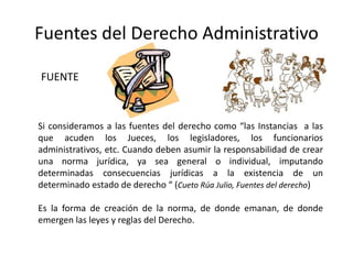 Fuentes del Derecho Administrativo
Si consideramos a las fuentes del derecho como “las Instancias a las
que acuden los Jueces, los legisladores, los funcionarios
administrativos, etc. Cuando deben asumir la responsabilidad de crear
una norma jurídica, ya sea general o individual, imputando
determinadas consecuencias jurídicas a la existencia de un
determinado estado de derecho “ (Cueto Rúa Julio, Fuentes del derecho)
Es la forma de creación de la norma, de donde emanan, de donde
emergen las leyes y reglas del Derecho.
FUENTE
 