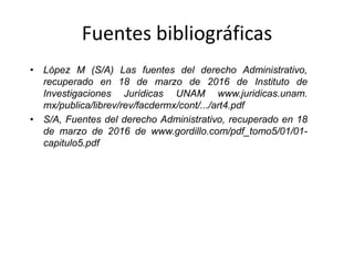 Fuentes bibliográficas
• López M (S/A) Las fuentes del derecho Administrativo,
recuperado en 18 de marzo de 2016 de Instituto de
Investigaciones Jurídicas UNAM www.juridicas.unam.
mx/publica/librev/rev/facdermx/cont/.../art4.pdf
• S/A, Fuentes del derecho Administrativo, recuperado en 18
de marzo de 2016 de www.gordillo.com/pdf_tomo5/01/01-
capitulo5.pdf
 