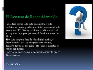 El Recurso de Reconsideración
Procederá contra todo acto administrativo de
carácter particular y deberá ser interpuesto dentro de
los quince (15) días siguientes a la notificación del
acto que se impugna, por ante el funcionario que lo
dicto.
Si el acto no pone fin a la vía administrativa, el
órgano ante el cual se interpone este recurso,
decidirá dentro de los quince (15) días siguientes al
recibo del mismo.
Contra esta decisión no puede interponerse de nuevo
dicho recurso.
Art. 94 LOPA
 