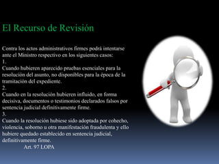 El Recurso de Revisión
Contra los actos administrativos firmes podrá intentarse
ante el Ministro respectivo en los siguientes casos:
1.
Cuando hubieren aparecido pruebas esenciales para la
resolución del asunto, no disponibles para la época de la
tramitación del expediente.
2.
Cuando en la resolución hubieren influido, en forma
decisiva, documentos o testimonios declarados falsos por
sentencia judicial definitivamente firme.
3.
Cuando la resolución hubiese sido adoptada por cohecho,
violencia, soborno u otra manifestación fraudulenta y ello
hubiere quedado establecido en sentencia judicial,
definitivamente firme.
Art. 97 LOPA
 