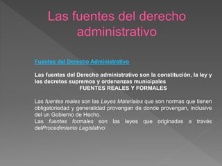 Fuentes del Derecho Administrativo
Las fuentes del Derecho administrativo son la constitución, la ley y
los decretos supremos y ordenanzas municipales
FUENTES REALES Y FORMALES
Las fuentes reales son las Leyes Materiales que son normas que tienen
obligatoriedad y generalidad provengan de donde provengan, inclusive
del un Gobierno de Hecho.
Las fuentes formales son las leyes que originadas a través
delProcedimiento Legislativo
 
