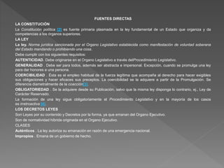 FUENTES DIRECTAS
LA CONSTITUCIÓN
La Constitución política [2] es fuente primaria plasmada en la ley fundamental de un Estado que organiza y da
competencias a los órganos superiores.
LA LEY
La ley. Norma jurídica sancionada por el Organo Legislativo establecida como manifestación de voluntad soberana
del Estado mandando o prohibiendo una cosa.
Debe cumplir con los siguientes requisitos:
AUTENTICIDAD. Debe originarse en el Organo Legislativo a través delProcedimiento Legislativo.
GENERALIDAD . Debe ser para todos, además ser abstracta e impersonal. Excepción, cuando se promulga una ley
para dar honores a una persona.
COERCIBILIDAD . Ésta es el empleo habitual de la fuerza legítima que acompaña al derecho para hacer exigibles
sus obligaciones y hacer eficaces sus preceptos. La coercibilidad se la adquiere a partir de la Promulgación. Se
diferencia diametralmente de la coacción[3].
OBLIGATORIEDAD . Se la adquiere desde su Publicación, salvo que la misma ley disponga lo contrario, ej., Ley de
Carácter Reservado.
La formación de una ley sigue obligatoriamente el Procedimiento Legislativo y en la mayoría de los casos
es irretroactiva [4].
LOS DECRETOS LEYES
Son Leyes por su contenido y Decretos por la forma, ya que emanan del Organo Ejecutivo.
Son de normatividad híbrida originada en el Organo Ejecutivo.
CLASES
Auténticos . La ley autoriza su emanación en razón de una emergencia nacional.
Impropios . Emana de un gobierno de hecho.
 