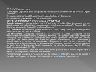 ES FUENTE en tres casos
Si el Organo Legislativo cede una parte de sus facultades de formación de leyes al Organo
Ejecutivo.
En caso de emergencia el Organo Ejecutivo puede dictar un Decreto ley.
En caso de una guerra civil o un Golpe de Estado.
DECRETOS SUPREMOS Y ORDENANZAS MUNICIPALES
Decreto supremo . Norma dictada por el Presidente de la República juntamente con sus
Ministros para una determinada materia en sus modalidades de aplicación General (Decreto
Supremo) y aplicación Especial (Resolución Suprema).
Una Ordenanza es una norma general sancionada por el Concejo Municipal para el gobierno
de su respectiva sección de provincia.
Las Ordenanzas Municipales emanan de los Consejos o Juntas Municipales en sus
modalidades de carácter General (Ordenanza Municipal) y de carácter Específico (Resolución
Municipal)´. Las Ordenanzas Municipales son normas generales emanadas del Concejo
Municipal. Las Resoluciones son notas de gestión administrativa. Las Ordenanzas y
Resoluciones son normas de cumplimiento obligatorio a partir de su publicación. Se
aprobarán por mayoría absoluta de los concejales presentes, salvando los casos previstos
por la Constitución Política del Estado, la presente Ley y los Reglamentos. (Ley Nº 2028 Ley
de Municipalidades Art. 20 - 22).
Ambas son revocables –dejar sin efecto una norma jurídica por el mismo órgano que lo
emitió, o por vía judicial— mediante dos recursos:
Para Ordenanza Municipal el Recurso Directo de Nulidad [5] ante Corte Superior de Distrito y,
Para Decreto Supremo el Recurso de Inaplicabilidad ante Tribunal Constitucional.
 