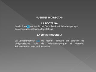 FUENTES INDIRECTAS
LA DOCTRINA
La doctrina[6] es fuente del Derecho Administrativo por que
antecede a las reformas legislativas
LA JURISPRUDENCIA
La jurisprudencia [7] es fuente –aunque sin carácter de
obligatoriedad solo de reflexión—porque el derecho
Administrativo esta en formación.
 