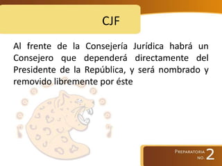 CJF
Al frente de la Consejería Jurídica habrá un
Consejero que dependerá directamente del
Presidente de la República, y será nombrado y
removido libremente por éste
 