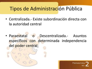 Tipos de Administración Pública
• Centralizada.- Existe subordinación directa con
la autoridad central
• Paraestatal o Descentralizada.- Asuntos
específicos con determinada independencia
del poder central
 