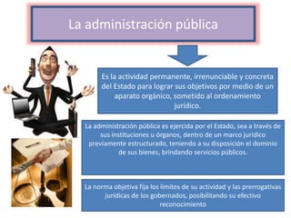 La administración pública
Es la actividad permanente, irrenunciable y concreta
del Estado para lograr sus objetivos por medio de un
aparato orgánico, sometido al ordenamiento
jurídico.
La administración pública es ejercida por el Estado, sea a través de
sus instituciones u órganos, dentro de un marco jurídico
previamente estructurado, teniendo a su disposición el dominio
de sus bienes, brindando servicios públicos.
La norma objetiva fija los límites de su actividad y las prerrogativas
jurídicas de los gobernados, posibilitando su efectivo
reconocimiento
 