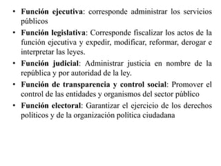 • Función ejecutiva: corresponde administrar los servicios
públicos
• Función legislativa: Corresponde fiscalizar los actos de la
función ejecutiva y expedir, modificar, reformar, derogar e
interpretar las leyes.
• Función judicial: Administrar justicia en nombre de la
república y por autoridad de la ley.
• Función de transparencia y control social: Promover el
control de las entidades y organismos del sector público
• Función electoral: Garantizar el ejercicio de los derechos
políticos y de la organización política ciudadana
 