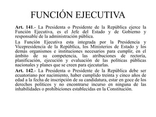 Art. 141.- La Presidenta o Presidente de la República ejerce la
Función Ejecutiva, es el Jefe del Estado y de Gobierno y
responsable de la administración pública.
La Función Ejecutiva esta integrada por la Presidencia y
Vicepresidencia de la República, los Ministerios de Estado y los
demás organismos e instituciones necesarios para cumplir, en el
ámbito de su competencia, las atribuciones de rectoría,
planificación, ejecución y evaluación de las políticas públicas
nacionales y planes que se creen para ejecutarlas.
Art. 142.- La Presidenta o Presidente de la República debe ser
ecuatoriano por nacimiento, haber cumplido treinta y cinco años de
edad a la fecha de inscripción de su candidatura, estar en goce de los
derechos políticos y no encontrarse incurso en ninguna de las
inhabilidades o prohibiciones establecidas en la Constitución.
FUNCIÓN EJECUTIVA
 