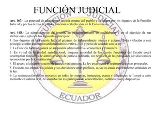 Art. 167.- La potestad de administrar justicia emana del pueblo y se ejerce por los órganos de la Función
Judicial y por los demás órganos y funciones establecidos en la Constitución.
Art. 168.- La administración de justicia, en el cumplimiento de sus deberes y en el ejercicio de sus
atribuciones, aplicará los siguientes principios:
1. Los órganos de la Función Judicial gozarán de independencia interna y externa. Toda violación a este
principio conllevará responsabilidad administrativa, civil y penal de acuerdo con la ley.
2. La Función Judicial gozará de autonomía administrativa, económica y financiera.
3. En virtud de la unidad jurisdiccional, ninguna autoridad de las demás funciones del Estado podrá
desempeñar funciones de administración de justicia ordinaria, sin perjuicio de las potestades jurisdiccionales
reconocidas por la Constitución.
4. El acceso a la administración de justicia será gratuito. La ley establecerá el régimen de costas procesales.
5. En todas sus etapas, los juicios y sus decisiones serán públicos, salvo los casos expresamente señalados en
la ley.
6. La sustanciación de los procesos en todas las materias, instancias, etapas y diligencias se llevará a cabo
mediante el sistema oral, de acuerdo con los principios de concentración, contradicción y dispositivo.
FUNCIÓN JUDICIAL
 