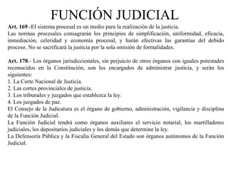 Art. 169.-EI sistema procesal es un medio para la realización de la justicia.
Las normas procesales consagrarán los principios de simplificación, uniformidad, eficacia,
inmediación, celeridad y economía procesal, y harán efectivas las garantías del debido
proceso. No se sacrificará la justicia por la sola omisión de formalidades.
Art. 178.- Los órganos jurisdiccionales, sin perjuicio de otros órganos con iguales potestades
reconocidos en la Constitución, son los encargados de administrar justicia, y serán los
siguientes:
1. La Corte Nacional de Justicia.
2. Las cortes provinciales de justicia.
3. Los tribunales y juzgados que establezca la ley.
4. Los juzgados de paz.
El Consejo de la Judicatura es el órgano de gobierno, administración, vigilancia y disciplina
de la Función Judicial.
La Función Judicial tendrá como órganos auxiliares el servicio notarial, los martilladores
judiciales, los depositarios judiciales y los demás que determine la ley.
La Defensoría Pública y la Fiscalía General del Estado son órganos autónomos de la Función
Judicial.
FUNCIÓN JUDICIAL
 
