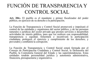 Art. 204.- El pueblo es el mandante y primer fiscalizador del poder
público, en ejercicio de su derecho a la participación.
La Función de Transparencia y Control Social promoverá e impulsará el
control de las entidades y organismos del sector público, y de las personas
naturales o jurídicas del sector privado que presten servicios o desarrollen
actividades de interés público, para que los realicen con responsabilidad,
transparencia y equidad; fomentará e incentivará la participación
ciudadana; protegerá el ejercicio y cumplimiento de los derechos; y
prevendrá y combatirá la corrupción.
La Función de Transparencia y Control Social estará formada por el
Consejo de Participación Ciudadana y Control Social, la Defensoría del
Pueblo, la Contraloría General del Estado y las superintendencias. Estas
entidades tendrán personalidad jurídica y autonomía administrativa,
financiera, presupuestaria y organizativa.
FUNCIÓN DE TRANSPARENCIA Y
CONTROL SOCIAL
 