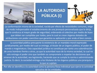 LA AUTORIDAD
PÚBLICA (I)
La conformación misma de la sociedad, nacida por efecto de necesidades comunes, exige
de modo indispensable el establecimiento de una jerarquía personalizada que lo dirija,
que lo conduzca al mayor grado de seguridad, ordenando al colectivo por medio de leyes
que deben ser cumplidas por todos, para lo cual se crean órganos dotados de
atribuciones con poder coercitivo que garantiza su aplicación y por ende el bien común.
La autoridad pública presupone la existencia de un mandato moral expresado
jurídicamente, por medio del cual se entrega, al titular de un órgano público, el poder de
mando o magistratura. Esta capacidad jurídica no constituye por tanto una subordinación
de unos hombres frente a otros, ya que la autoridad nace de la misma sociedad, la cual no
solo entrega el poder sino que también se compromete a respetar las decisiones que
emanan de la autoridad, sea legislando, haciendo que se cumpla la norma o administrando
justicia. Es decir, la sociedad entrega a los titulares de los órganos públicos una jerarquía a
la que se sujetan.
Por ello se identifica a la autoridad como la persona física individual que ejerce la actividad
ejecutiva de las entidades.
 