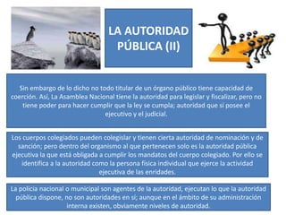 LA AUTORIDAD
PÚBLICA (II)
Sin embargo de lo dicho no todo titular de un órgano público tiene capacidad de
coerción. Así, La Asamblea Nacional tiene la autoridad para legislar y fiscalizar, pero no
tiene poder para hacer cumplir que la ley se cumpla; autoridad que sí posee el
ejecutivo y el judicial.
Los cuerpos colegiados pueden colegislar y tienen cierta autoridad de nominación y de
sanción; pero dentro del organismo al que pertenecen solo es la autoridad pública
ejecutiva la que está obligada a cumplir los mandatos del cuerpo colegiado. Por ello se
identifica a la autoridad como la persona física individual que ejerce la actividad
ejecutiva de las enridades.
La policía nacional o municipal son agentes de la autoridad, ejecutan lo que la autoridad
pública dispone, no son autoridades en sí; aunque en el ámbito de su administración
interna existen, obviamente niveles de autoridad.
 