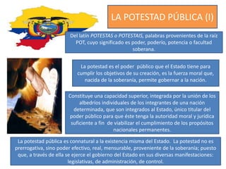 LA POTESTAD PÚBLICA (I)
Del latín POTESTAS o POTESTAIS, palabras provenientes de la raíz
POT, cuyo significado es poder, poderío, potencia o facultad
soberana.
La potestad es el poder público que el Estado tiene para
cumplir los objetivos de su creación, es la fuerza moral que,
nacida de la soberanía, permite gobernar a la nación.
Constituye una capacidad superior, integrada por la unión de los
albedríos individuales de los integrantes de una nación
determinada, que son integrados al Estado, único titular del
poder público para que éste tenga la autoridad moral y jurídica
suficiente a fin de viabilizar el cumplimiento de los propósitos
nacionales permanentes.
La potestad pública es connatural a la existencia misma del Estado. La potestad no es
prerrogativa, sino poder efectivo, real, mensurable, proveniente de la soberanía; puesto
que, a través de ella se ejerce el gobierno del Estado en sus diversas manifestaciones:
legislativas, de administración, de control.
 