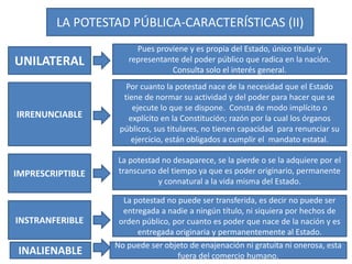 LA POTESTAD PÚBLICA-CARACTERÍSTICAS (II)
UNILATERAL
IRRENUNCIABLE
IMPRESCRIPTIBLE
INSTRANFERIBLE
Pues proviene y es propia del Estado, único titular y
representante del poder público que radica en la nación.
Consulta solo el interés general.
Por cuanto la potestad nace de la necesidad que el Estado
tiene de normar su actividad y del poder para hacer que se
ejecute lo que se dispone. Consta de modo implícito o
explícito en la Constitución; razón por la cual los órganos
públicos, sus titulares, no tienen capacidad para renunciar su
ejercicio, están obligados a cumplir el mandato estatal.
La potestad no desaparece, se la pierde o se la adquiere por el
transcurso del tiempo ya que es poder originario, permanente
y connatural a la vida misma del Estado.
La potestad no puede ser transferida, es decir no puede ser
entregada a nadie a ningún título, ni siquiera por hechos de
orden público, por cuanto es poder que nace de la nación y es
entregada originaria y permanentemente al Estado.
INALIENABLE
No puede ser objeto de enajenación ni gratuita ni onerosa, esta
fuera del comercio humano.
 