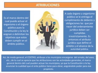 ATRIBUCIONES
Es el marco dentro del
cual puede actuar el
organismo o el órgano
público pues la
Constitución y la ley le
asignan o delimitan los
objetivos que estos
deben cumplir en el
ámbito público.
A cada órgano u organismo
público se le entrega el
cumplimiento de deberes y
obligaciones las que por
nacer del ordenamiento
jurídico deben ser
cumplidas
irrestrictamente. Es
entonces el atributo
jurídico que define el
ámbito y el alcance de la
autoridad pública.
Así, de modo general, el COOTAD, atribuye a los municipios encargarse del ornato, del aseo,
etc.; de lo cual se aprecia que las atribuciones son las actividades generales, el marco
general dentro del cual pueden actuar los municipios; ya que la Constitución o la ley
enuncian la cualidad que el ente público tiene para obrar, asignándole poder para ese
propósito.
 