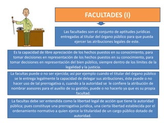 FACULTADES (I)
Las facultades son el conjunto de aptitudes jurídicas
entregadas al titular del órgano público para que pueda
ejercer las atribuciones legales de este.
Es la capacidad de libre apreciación de los hechos puestos en su conocimiento, para
tomar decisiones en representación de los hechos puestos en su conocimiento, para
tomar decisiones en representación del bien público, siempre dentro de los límites de la
legalidad y la justicia.
La facultas puede o no ser ejercida; así por ejemplo cuando el titular del órgano público
se le entrega legalmente la capacidad de delegar sus atribuciones, éste puede o no
hacer uso de tal prerrogativa o, cuando a la autoridad se le confiere la atribución de
nombrar asesores para el auxilio de su gestión, puede o no hacerlo ya que es su propia
facultad.
La facultas debe ser entendida como la libertad legal de acción que tiene la autoridad
pública; pues constituye una prerrogativa jurídica, una cierta libertad establecida por el
ordenamiento normativo a quien ejerce la titularidad de un cargo público dotado de
autoridad.
 