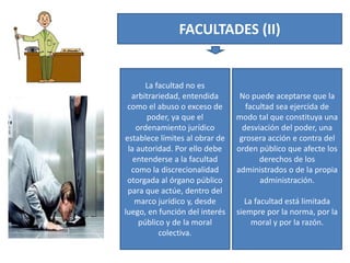 FACULTADES (II)
La facultad no es
arbitrariedad, entendida
como el abuso o exceso de
poder, ya que el
ordenamiento jurídico
establece límites al obrar de
la autoridad. Por ello debe
entenderse a la facultad
como la discrecionalidad
otorgada al órgano público
para que actúe, dentro del
marco jurídico y, desde
luego, en función del interés
público y de la moral
colectiva.
No puede aceptarse que la
facultad sea ejercida de
modo tal que constituya una
desviación del poder, una
grosera acción e contra del
orden público que afecte los
derechos de los
administrados o de la propia
administración.
La facultad está limitada
siempre por la norma, por la
moral y por la razón.
 