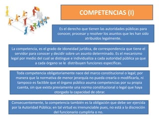 COMPETENCIAS (I)
Es el derecho que tienen las autoridades públicas para
conocer, procesar y resolver los asuntos que les han sido
atribuidos legalmente.
La competencia, es el grado de idoneidad jurídica, de correspondencia que tiene el
servidor para conocer y decidir sobre un asunto determinado. Es el mecanismo
legal por medio del cual se distingue e individualiza a cada autoridad pública ya que
a cada órgano se le distribuyen funciones específicas.
Toda competencia obligatoriamente nace del marco constitucional o legal; por
manera que la normativa de menor jerarquía no pueda crearla o modificarla, ni
tampoco es factible que el órgano público asuma competencias por su propia
cuenta, sin que exista previamente una norma constitucional o legal que haya
otorgado la capacidad de obrar.
Consecuentemente, la competencia también es la obligación que debe ser ejercida
por la Autoridad Pública; en tal virtud es irrenunciable pues, no está a la discreción
del funcionario cumplirla o no.
 