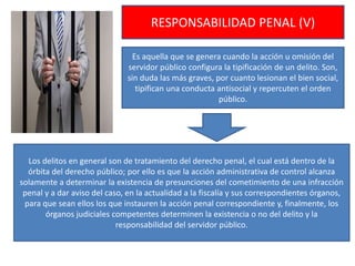 RESPONSABILIDAD PENAL (V)
Es aquella que se genera cuando la acción u omisión del
servidor público configura la tipificación de un delito. Son,
sin duda las más graves, por cuanto lesionan el bien social,
tipifican una conducta antisocial y repercuten el orden
público.
Los delitos en general son de tratamiento del derecho penal, el cual está dentro de la
órbita del derecho público; por ello es que la acción administrativa de control alcanza
solamente a determinar la existencia de presunciones del cometimiento de una infracción
penal y a dar aviso del caso, en la actualidad a la fiscalía y sus correspondientes órganos,
para que sean ellos los que instauren la acción penal correspondiente y, finalmente, los
órganos judiciales competentes determinen la existencia o no del delito y la
responsabilidad del servidor público.
 